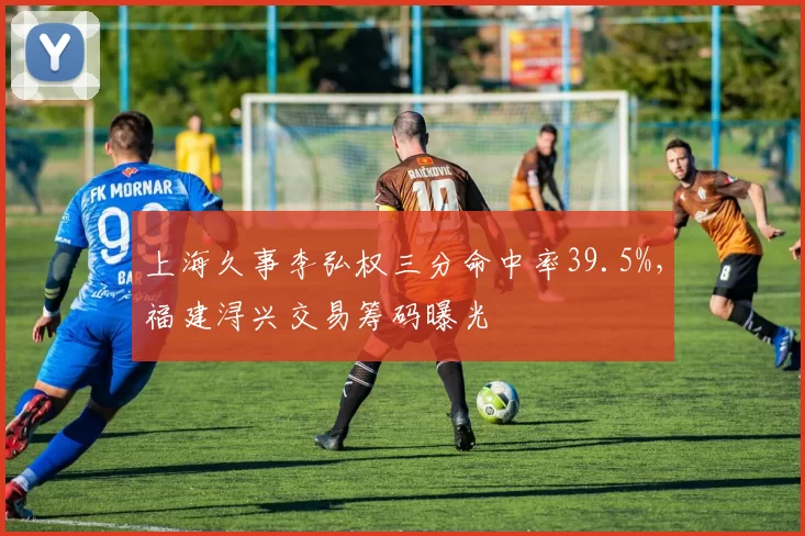 上海久事李弘权三分命中率39.5%，福建浔兴交易筹码曝光