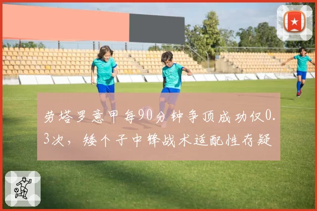 劳塔罗意甲每90分钟争顶成功仅0.3次，矮个子中锋战术适配性存疑