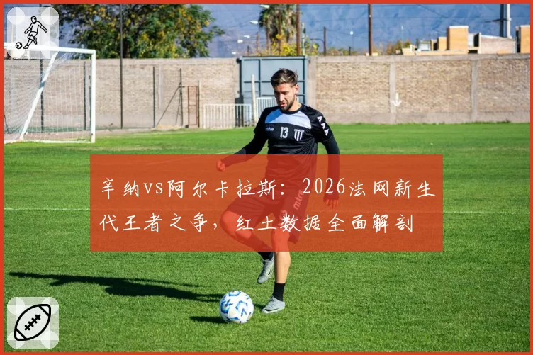 辛纳vs阿尔卡拉斯：2026法网新生代王者之争，红土数据全面解剖