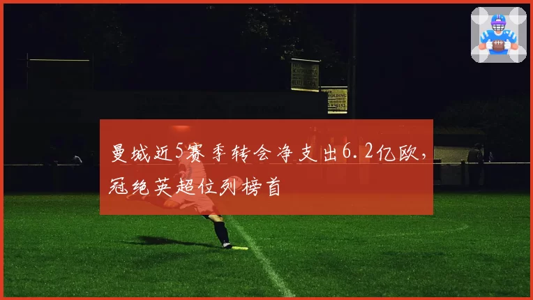 曼城近5赛季转会净支出6.2亿欧，冠绝英超位列榜首