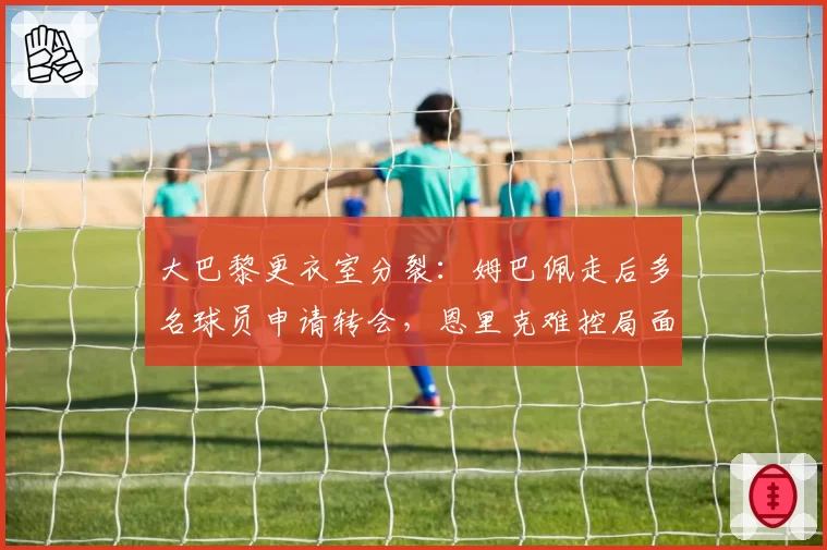 大巴黎更衣室分裂：姆巴佩走后多名球员申请转会，恩里克难控局面