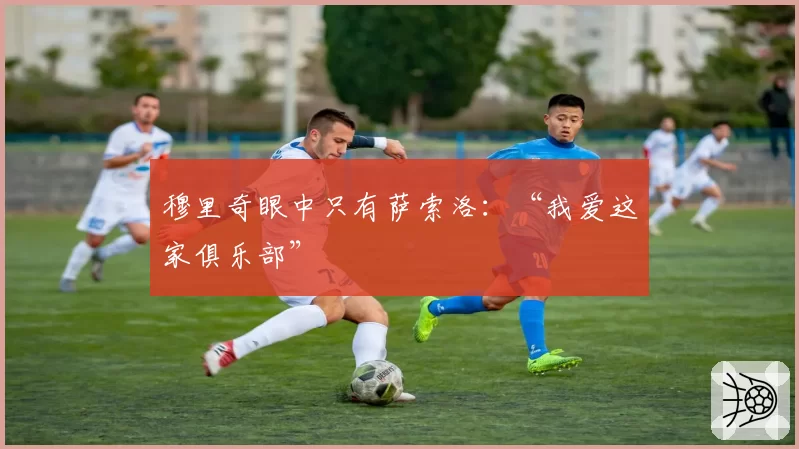 穆里奇眼中只有萨索洛:“我爱这家俱乐部”