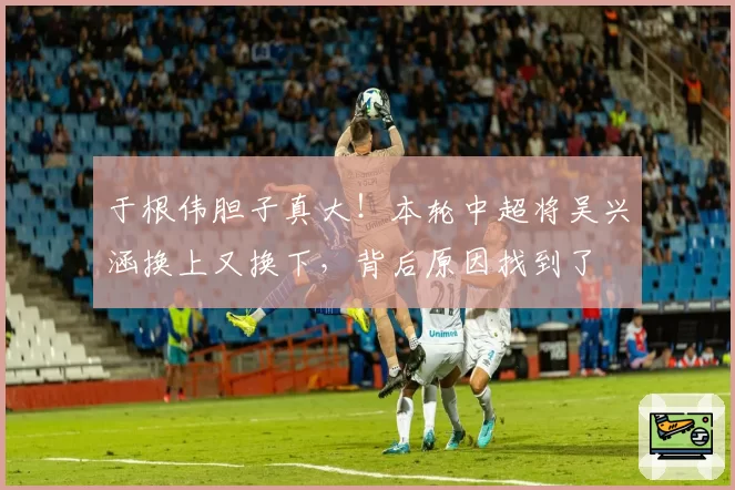 于根伟胆子真大!本轮中超将吴兴涵换上又换下,背后原因找到了