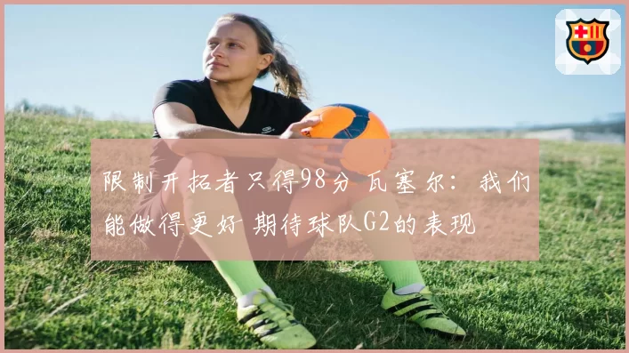 限制开拓者只得98分 瓦塞尔：我们能做得更好 期待球队G2的表现