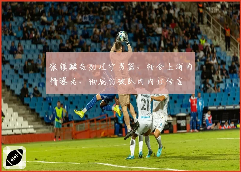 张镇麟告别辽宁男篮，转会上海内情曝光，彻底打破队内内讧传言