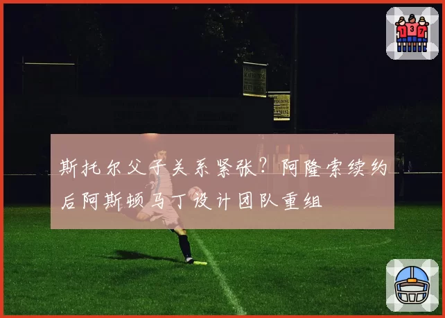 斯托尔父子关系紧张？阿隆索续约后阿斯顿马丁设计团队重组