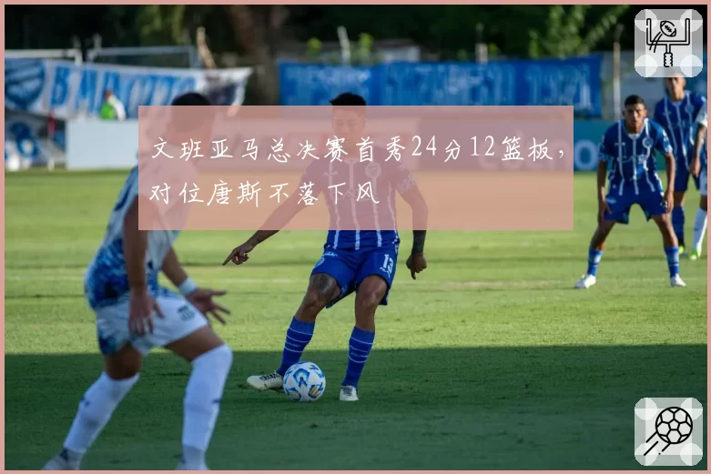 文班亚马总决赛首秀24分12篮板，对位唐斯不落下风