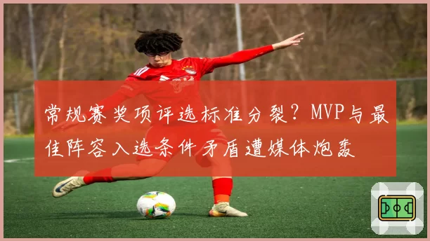 常规赛奖项评选标准分裂?MVP与最佳阵容入选条件矛盾遭媒体炮轰