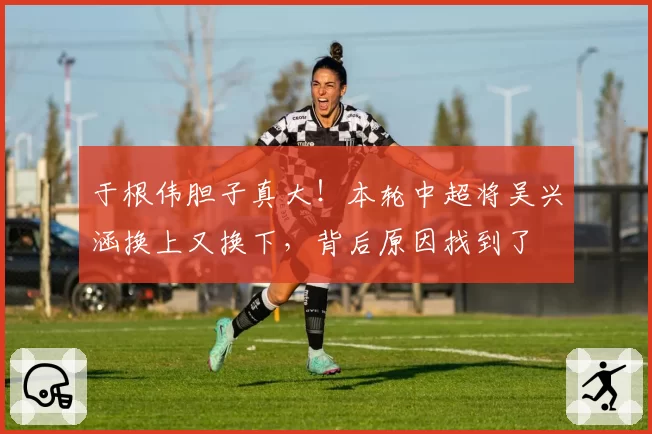 于根伟胆子真大！本轮中超将吴兴涵换上又换下，背后原因找到了