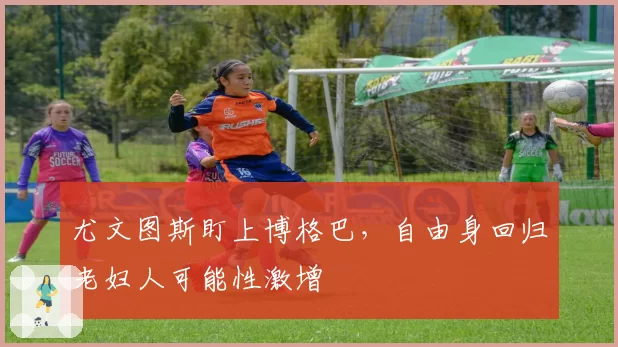 尤文图斯盯上博格巴,自由身回归老妇人可能性激增