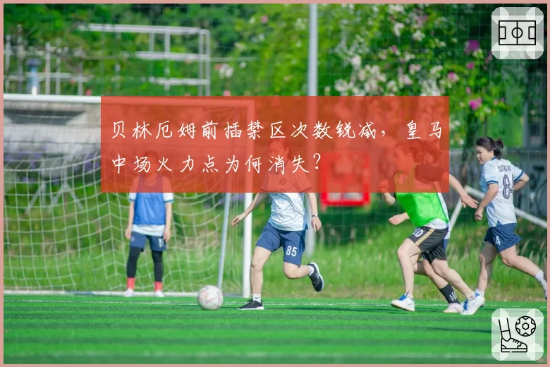 贝林厄姆前插禁区次数锐减，皇马中场火力点为何消失？