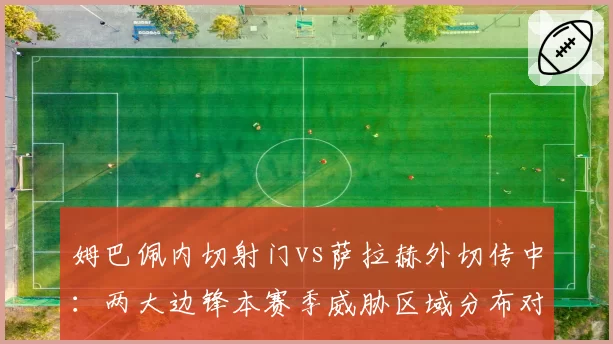 姆巴佩内切射门vs萨拉赫外切传中:两大边锋本赛季威胁区域分布对比