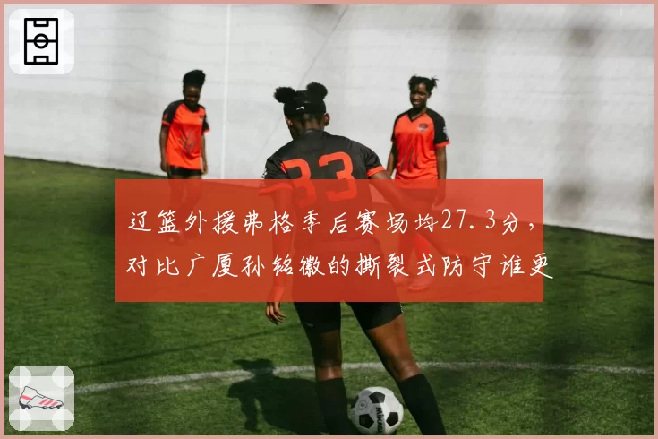 辽篮外援弗格季后赛场均27.3分，对比广厦孙铭徽的撕裂式防守谁更胜一筹