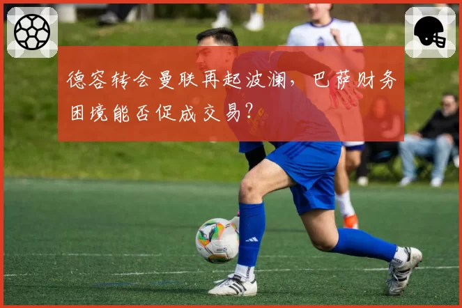 德容转会曼联再起波澜，巴萨财务困境能否促成交易？