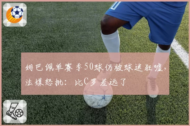 姆巴佩单赛季50球仍被球迷狂嘘，法媒怒批：比C罗差远了