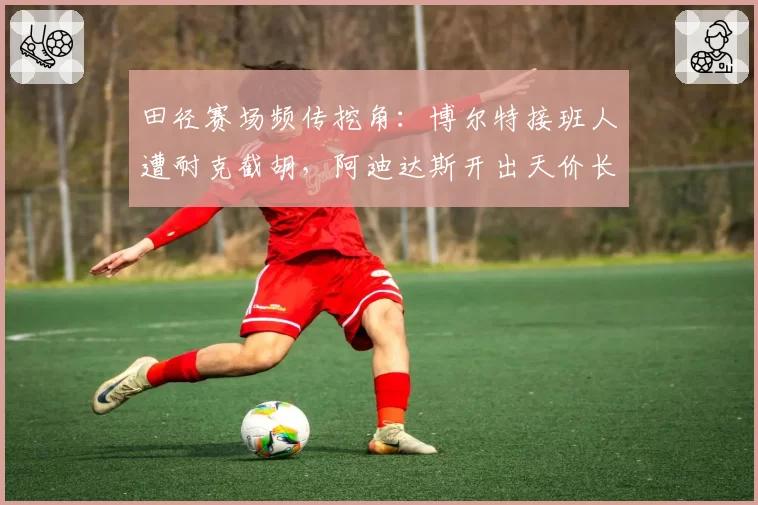 田径赛场频传挖角：博尔特接班人遭耐克截胡，阿迪达斯开出天价长约