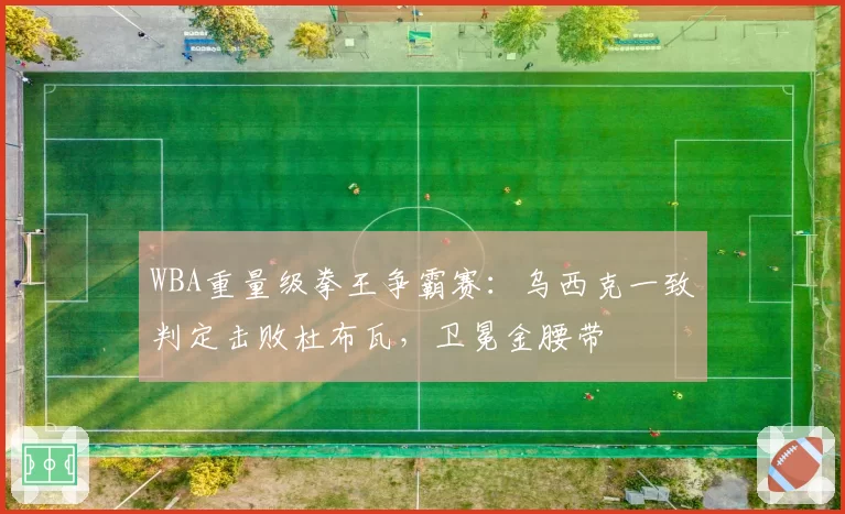 WBA重量级拳王争霸赛：乌西克一致判定击败杜布瓦，卫冕金腰带