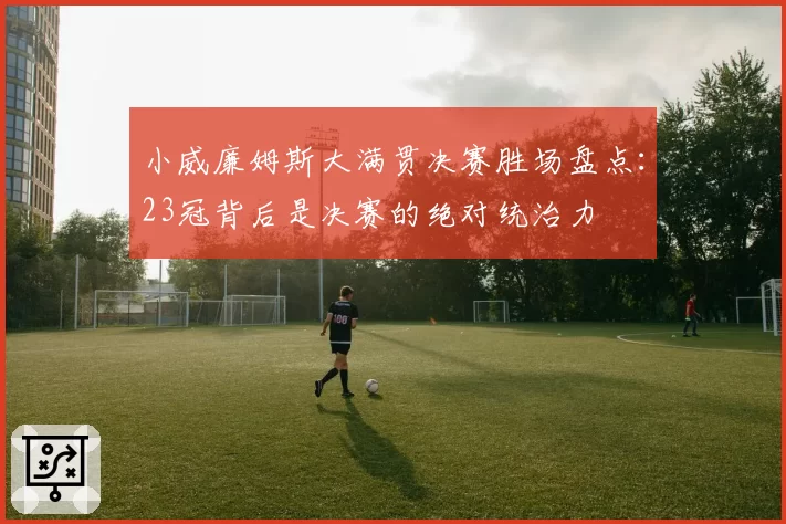小威廉姆斯大满贯决赛胜场盘点:23冠背后是决赛的绝对统治力
