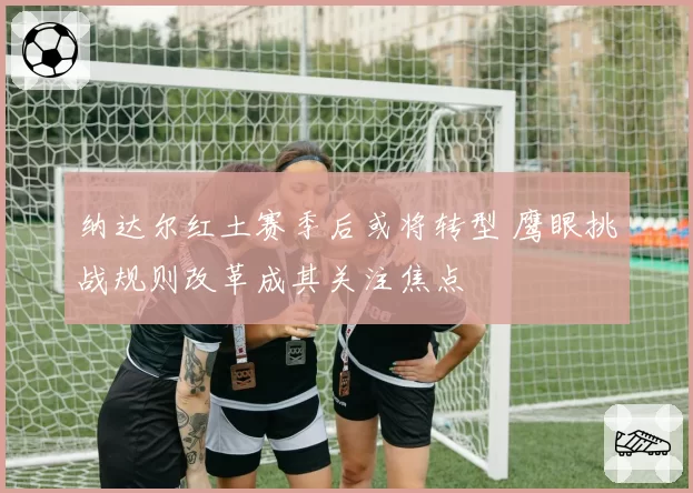 纳达尔红土赛季后或将转型 鹰眼挑战规则改革成其关注焦点