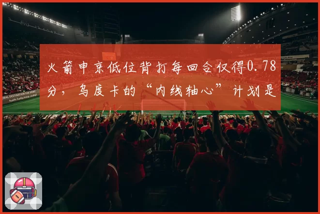 火箭申京低位背打每回合仅得0.78分,乌度卡的“内线轴心”计划是否破产?