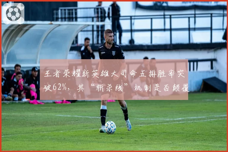 王者荣耀新英雄大司命五排胜率突破62%，其“斩杀线”机制是否颠覆了团战计算逻辑？