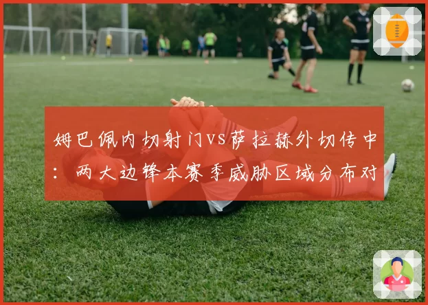 姆巴佩内切射门vs萨拉赫外切传中:两大边锋本赛季威胁区域分布对比