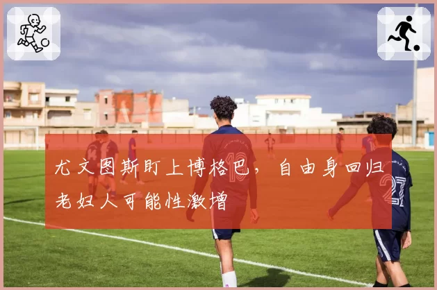 尤文图斯盯上博格巴，自由身回归老妇人可能性激增