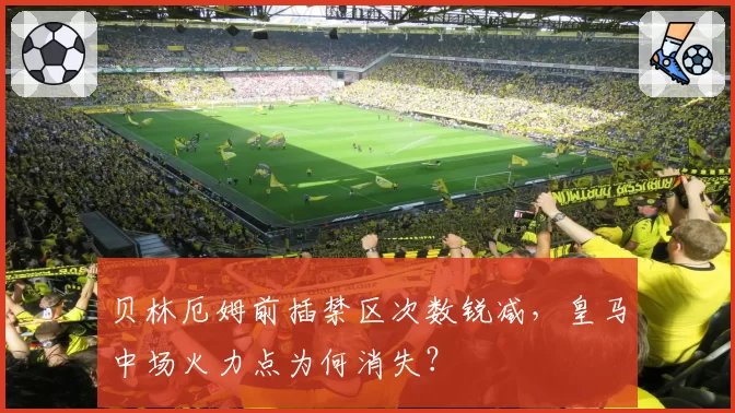 贝林厄姆前插禁区次数锐减，皇马中场火力点为何消失？