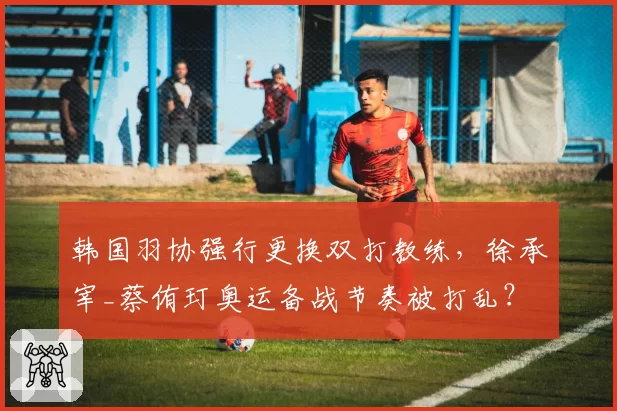 韩国羽协强行更换双打教练，徐承宰_蔡侑玎奥运备战节奏被打乱？