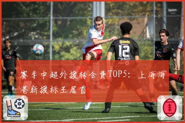 赛季中超外援转会费TOP5：上海海港新援标王居首