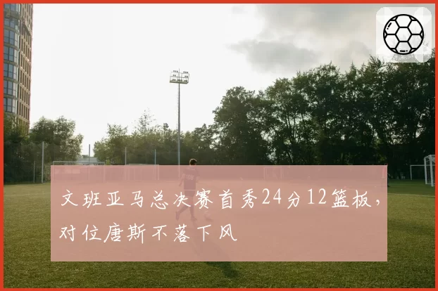 文班亚马总决赛首秀24分12篮板，对位唐斯不落下风