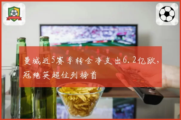 曼城近5赛季转会净支出6.2亿欧，冠绝英超位列榜首