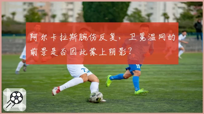 阿尔卡拉斯腕伤反复，卫冕温网的前景是否因此蒙上阴影？