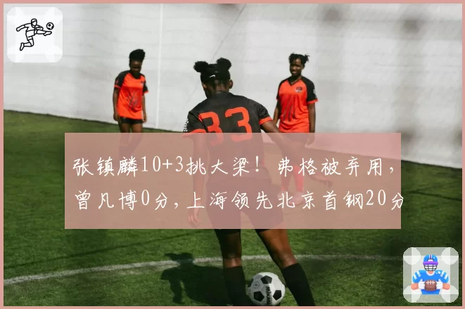 张镇麟10+3挑大梁！弗格被弃用，曾凡博0分,上海领先北京首钢20分