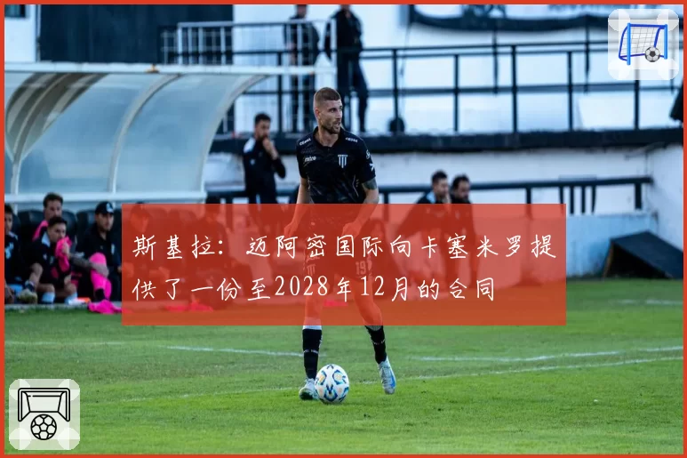 斯基拉：迈阿密国际向卡塞米罗提供了一份至2028年12月的合同