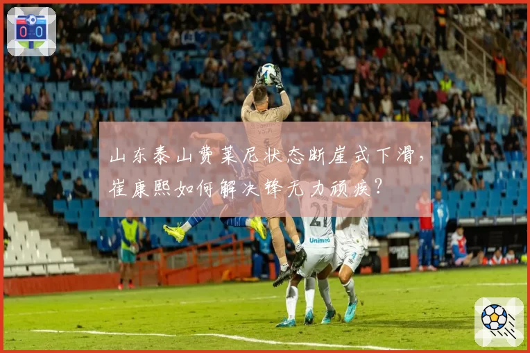 山东泰山费莱尼状态断崖式下滑，崔康熙如何解决锋无力顽疾？