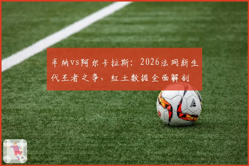 辛纳vs阿尔卡拉斯：2026法网新生代王者之争，红土数据全面解剖