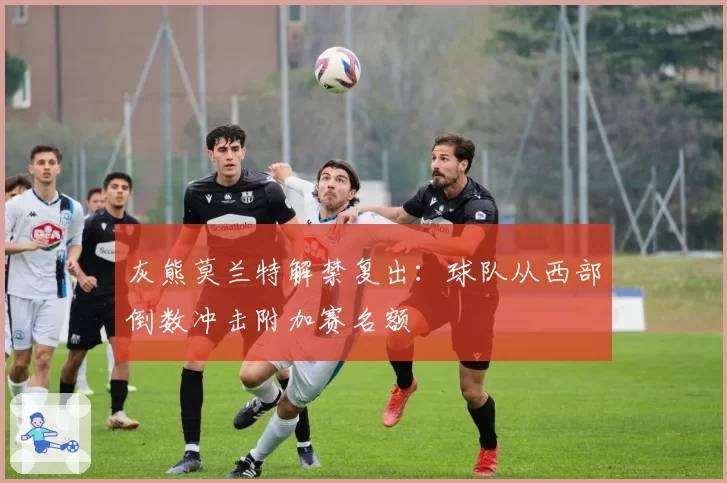 灰熊莫兰特解禁复出:球队从西部倒数冲击附加赛名额