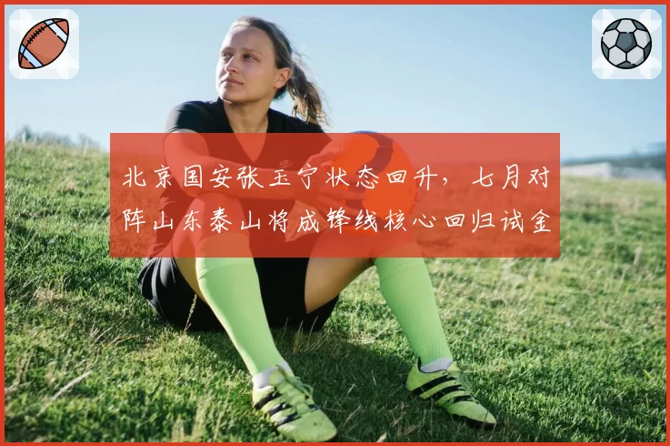 北京国安张玉宁状态回升，七月对阵山东泰山将成锋线核心回归试金石